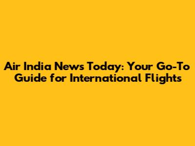 Air India News Today: Your Go-To Guide for International Flights