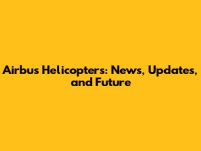 Airbus Helicopters: News, Updates, and Future