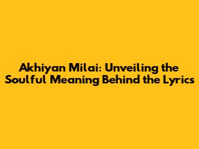 Akhiyan Milai: Unveiling the Soulful Meaning Behind the Lyrics