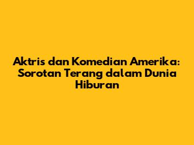 Aktris dan Komedian Amerika: Sorotan Terang dalam Dunia Hiburan