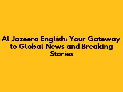 Al Jazeera English: Your Gateway to Global News and Breaking Stories
