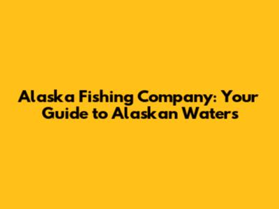 Alaska Fishing Company: Your Guide to Alaskan Waters