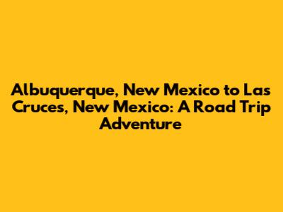 Albuquerque, New Mexico to Las Cruces, New Mexico: A Road Trip Adventure