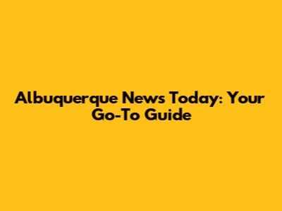 Albuquerque News Today: Your Go-To Guide