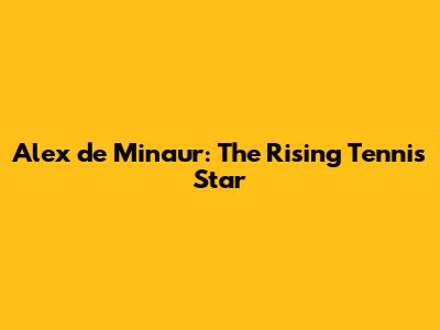 Alex de Minaur: The Rising Tennis Star