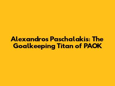 Alexandros Paschalakis: The Goalkeeping Titan of PAOK