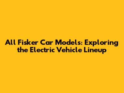 All Fisker Car Models: Exploring the Electric Vehicle Lineup