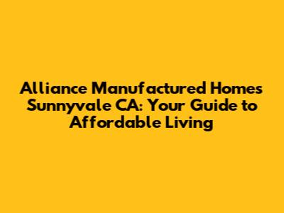 Alliance Manufactured Homes Sunnyvale CA: Your Guide to Affordable Living