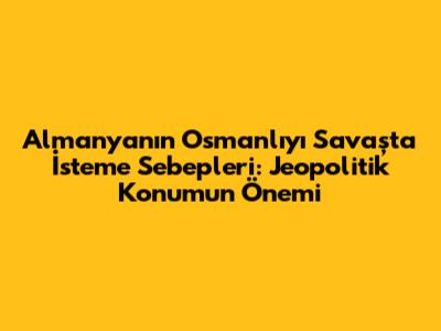 Almanya'nın Osmanlı'yı Savaşta İsteme Sebepleri: Jeopolitik Konumun Önemi