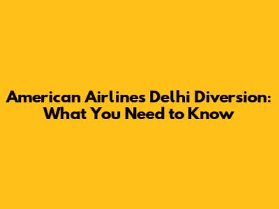 American Airlines Delhi Diversion: What You Need to Know