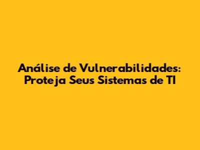 Análise de Vulnerabilidades: Proteja Seus Sistemas de TI