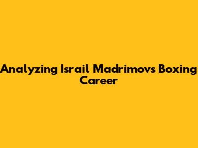 Analyzing Israil Madrimov's Boxing Career