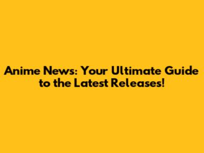 Anime News: Your Ultimate Guide to the Latest Releases!