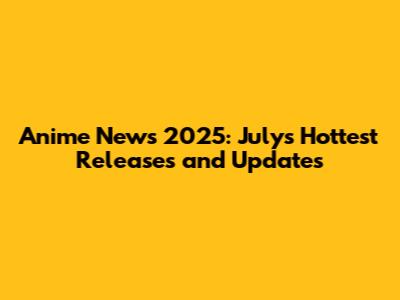 Anime News 2025: July's Hottest Releases and Updates