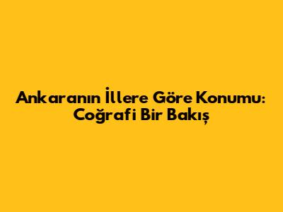 Ankara'nın İllere Göre Konumu: Coğrafi Bir Bakış
