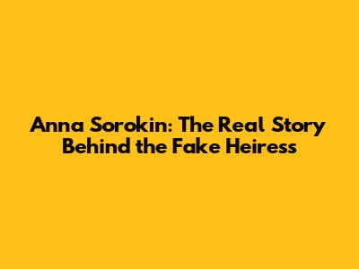 Anna Sorokin: The Real Story Behind the Fake Heiress