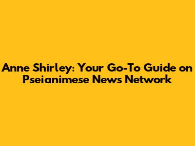 Anne Shirley: Your Go-To Guide on Pseianimese News Network