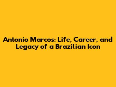 Antonio Marcos: Life, Career, and Legacy of a Brazilian Icon