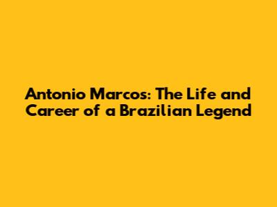 Antonio Marcos: The Life and Career of a Brazilian Legend