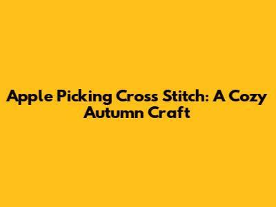 Apple Picking Cross Stitch: A Cozy Autumn Craft
