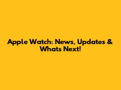 Apple Watch: News, Updates & What's Next!