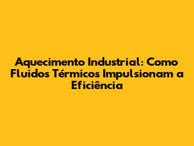 Aquecimento Industrial: Como Fluidos Térmicos Impulsionam a Eficiência