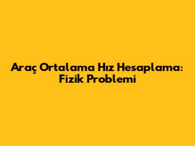 Araç Ortalama Hız Hesaplama: Fizik Problemi