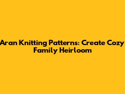 Aran Knitting Patterns: Create Cozy Family Heirloom