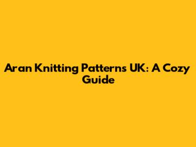 Aran Knitting Patterns UK: A Cozy Guide