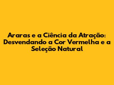 Araras e a Ciência da Atração: Desvendando a Cor Vermelha e a Seleção Natural