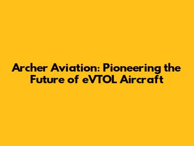 Archer Aviation: Pioneering the Future of eVTOL Aircraft