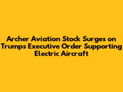 Archer Aviation Stock Surges on Trump's Executive Order Supporting Electric Aircraft