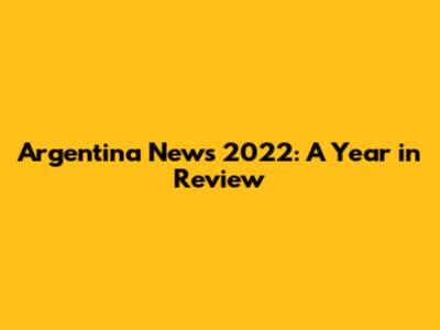 Argentina News 2022: A Year in Review