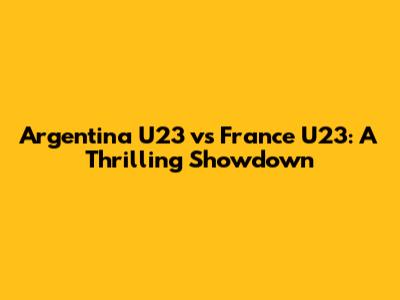 Argentina U23 vs France U23: A Thrilling Showdown