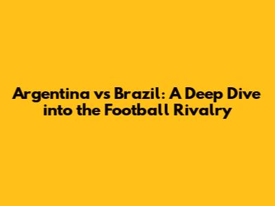 Argentina vs Brazil: A Deep Dive into the Football Rivalry