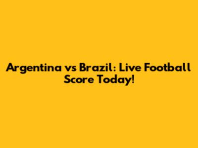 Argentina vs Brazil: Live Football Score Today!