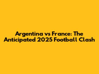 Argentina vs France: The Anticipated 2025 Football Clash