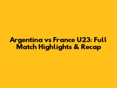 Argentina vs France U23: Full Match Highlights & Recap