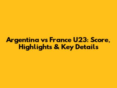 Argentina vs France U23: Score, Highlights & Key Details