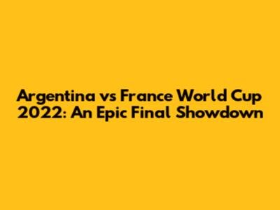 Argentina vs France World Cup 2022: An Epic Final Showdown