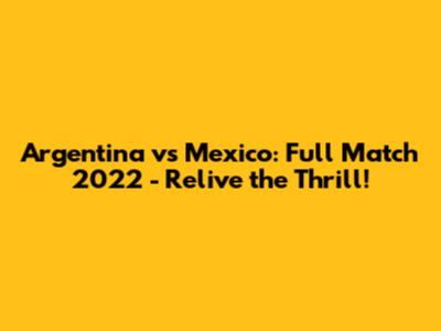 Argentina vs Mexico: Full Match 2022 - Relive the Thrill!