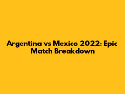 Argentina vs Mexico 2022: Epic Match Breakdown