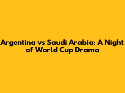 Argentina vs Saudi Arabia: A Night of World Cup Drama