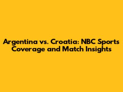 Argentina vs. Croatia: NBC Sports Coverage and Match Insights