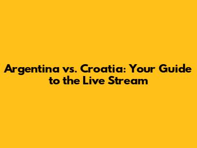 Argentina vs. Croatia: Your Guide to the Live Stream