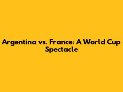 Argentina vs. France: A World Cup Spectacle
