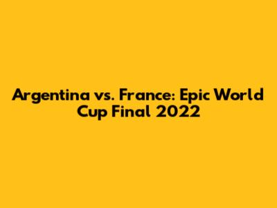 Argentina vs. France: Epic World Cup Final 2022