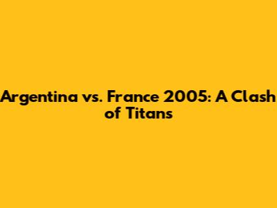 Argentina vs. France 2005: A Clash of Titans