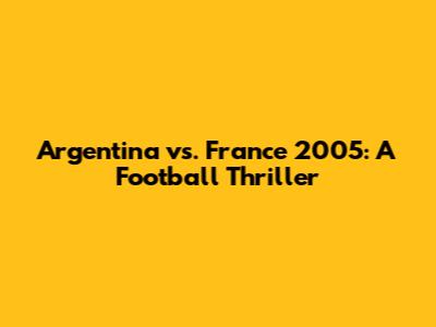 Argentina vs. France 2005: A Football Thriller