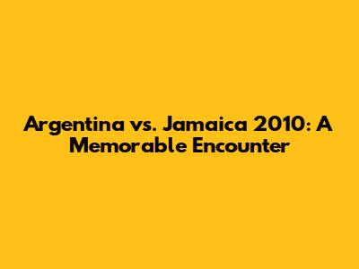 Argentina vs. Jamaica 2010: A Memorable Encounter